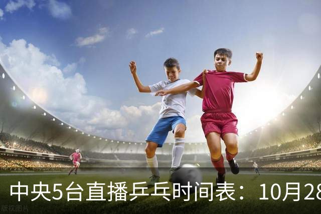 中央5台直播乒乓时间表：10月28日CCTV5转播国乒！附冠军赛直播