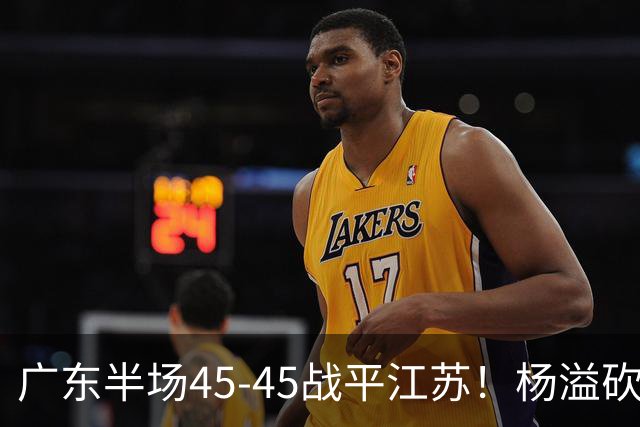 广东半场45-45战平江苏！杨溢砍12分，徐杰又梦游，杜锋现场观战