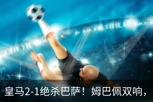 皇马2-1绝杀巴萨！姆巴佩双响，维尼修斯社媒庆祝，发4个表情引争议