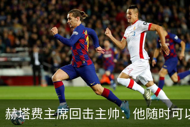 赫塔费主席回击主帅：他随时可以走人，我们真这么差也没办法