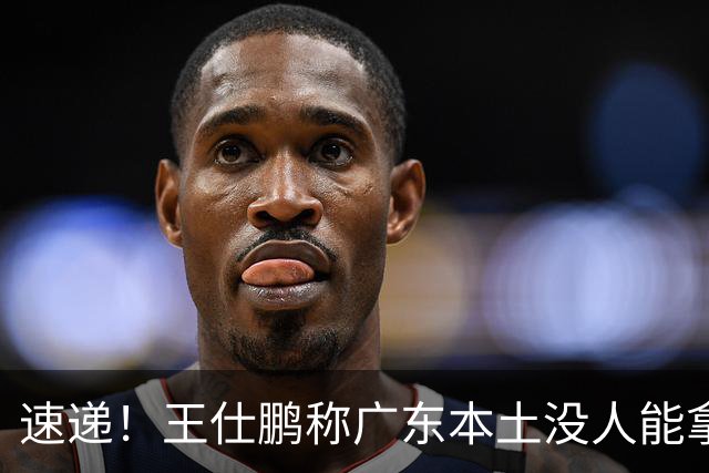 速递！王仕鹏称广东本土没人能拿30分，徐杰又加练，胡明轩成本土助攻王